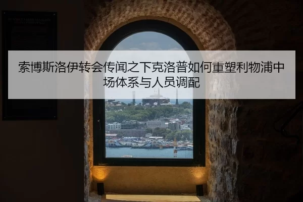 索博斯洛伊转会传闻之下克洛普如何重塑利物浦中场体系与人员调配